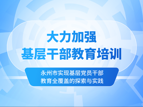 大力加强基层干部教育培训 ——永州市实现基层党员干部教育全覆盖的探索与实践